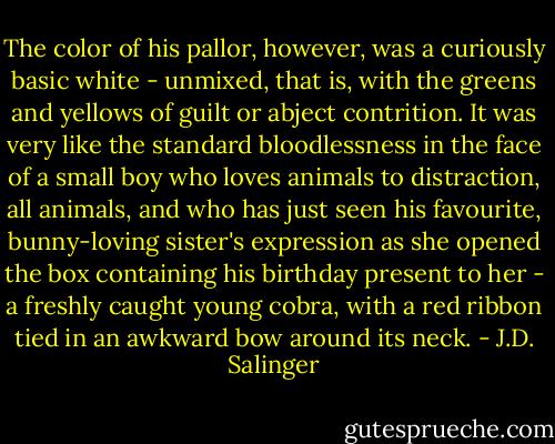 The color of his pallor, however, was a curiously basic white - unmixed, that is, with the greens and yellows of guilt or abject contrition. It was very like the standard bloodlessness in the face of a small boy who loves animals to distraction, all animals, and who has just seen his favourite, bunny-loving sister's expression as she opened the box containing his birthday present to her - a freshly caught young cobra, with a red ribbon tied in an awkward bow around its neck. - J.D. Salinger