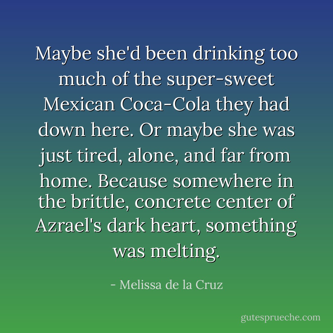 Maybe she'd been drinking too much of the super-sweet Mexican Coca-Cola they had down here. Or maybe she was just tired, alone, and far from home. Because somewhere in the brittle, concrete center of Azrael's dark heart, something was melting. - Melissa de la Cruz