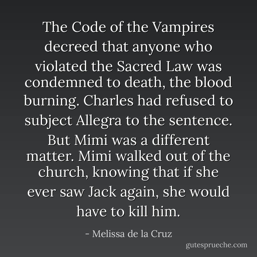 The Code of the Vampires decreed that anyone who violated the Sacred Law was condemned to death, the blood burning. Charles had refused to subject Allegra to the sentence. But Mimi was a different matter. Mimi walked out of the church, knowing that if she ever saw Jack again, she would have to kill him. - Melissa de la Cruz