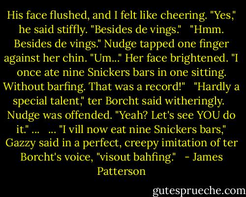 His face flushed, and I felt like cheering. "Yes," he said stiffly. "Besides de vings." <br /><br />"Hmm. Besides de vings." Nudge tapped one finger against her chin. "Um..." Her face brightened. "I once ate nine Snickers bars in one sitting. Without barfing. That was a record!" <br /><br />"Hardly a special talent," ter Borcht said witheringly. <br /><br />Nudge was offended. "Yeah? Let's see YOU do it." ... <br /><br />... "I vill now eat nine Snickers bars," Gazzy said in a perfect, creepy imitation of ter Borcht's voice, "visout bahfing." <br /> - James Patterson