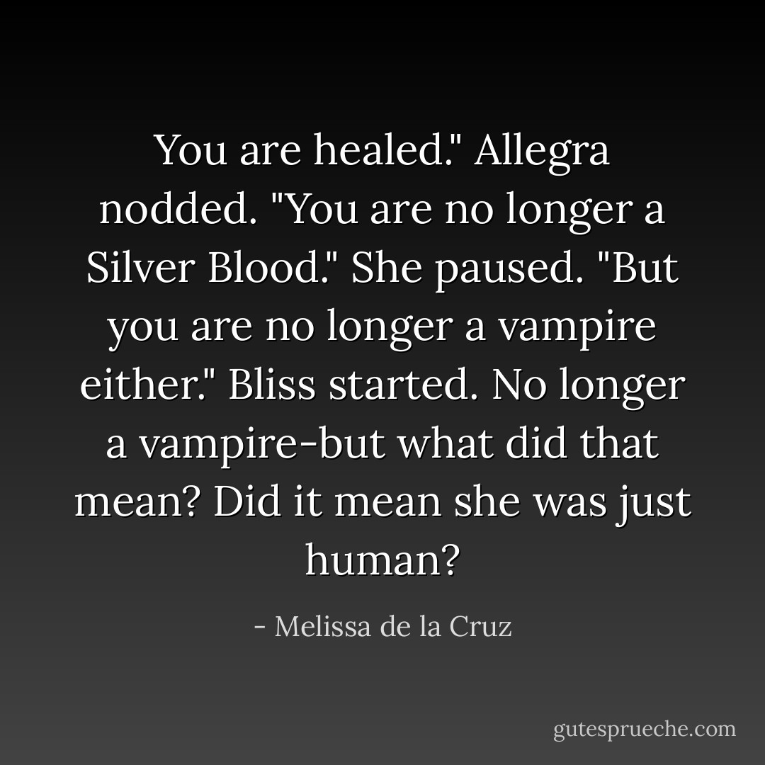 You are healed." Allegra nodded. "You are no longer a Silver Blood." She paused. "But you are no longer a vampire either."<br />Bliss started. No longer a vampire-but what did that mean? Did it mean she was just human? - Melissa de la Cruz