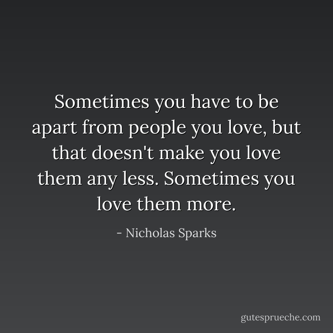 Sometimes you have to be apart from people you love, but that doesn't make you love them any less. Sometimes you love them more. - Nicholas Sparks