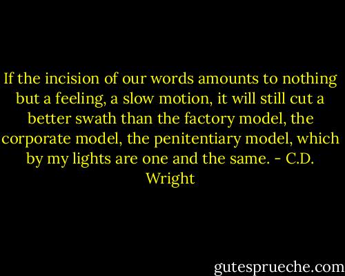 If the incision of our words amounts to nothing but a feeling, a slow motion, it will still cut a better swath than the factory model, the corporate model, the penitentiary model, which by my lights are one and the same. - C.D. Wright