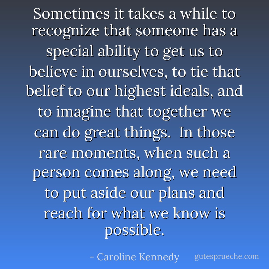 Sometimes it takes a while to recognize that someone has a special ability to get us to believe in ourselves, to tie that belief to our highest ideals, and to imagine that together we can do great things.<br /><br />In those rare moments, when such a person comes along, we need to put aside our plans and reach for what we know is possible. - Caroline Kennedy