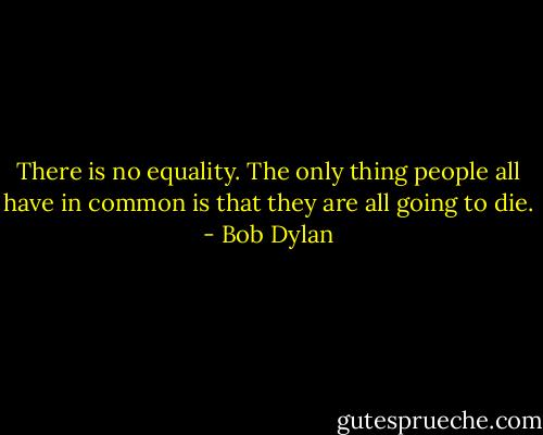 There is no equality. The only thing people all have in common is that they are all going to die. - Bob Dylan