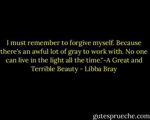I must remember to forgive myself. Because there's an awful lot of gray to work with. No one can live in the light all the time."-A Great and Terrible Beauty - Libba Bray