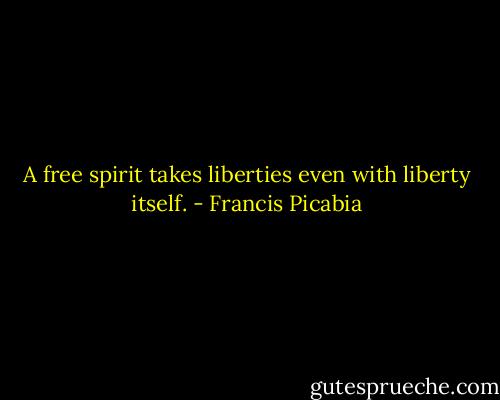 A free spirit takes liberties even with liberty itself. - Francis Picabia