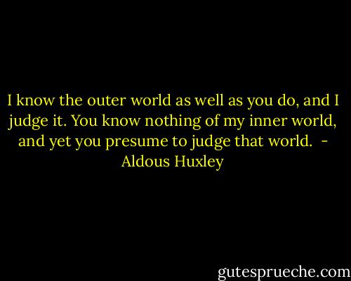I know the outer world as well as you do, and I judge it. You know nothing of my inner world, and yet you presume to judge that world.  - Aldous Huxley
