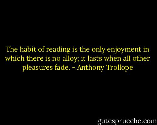 The habit of reading is the only enjoyment in which there is no alloy; it lasts when all other pleasures fade. - Anthony Trollope