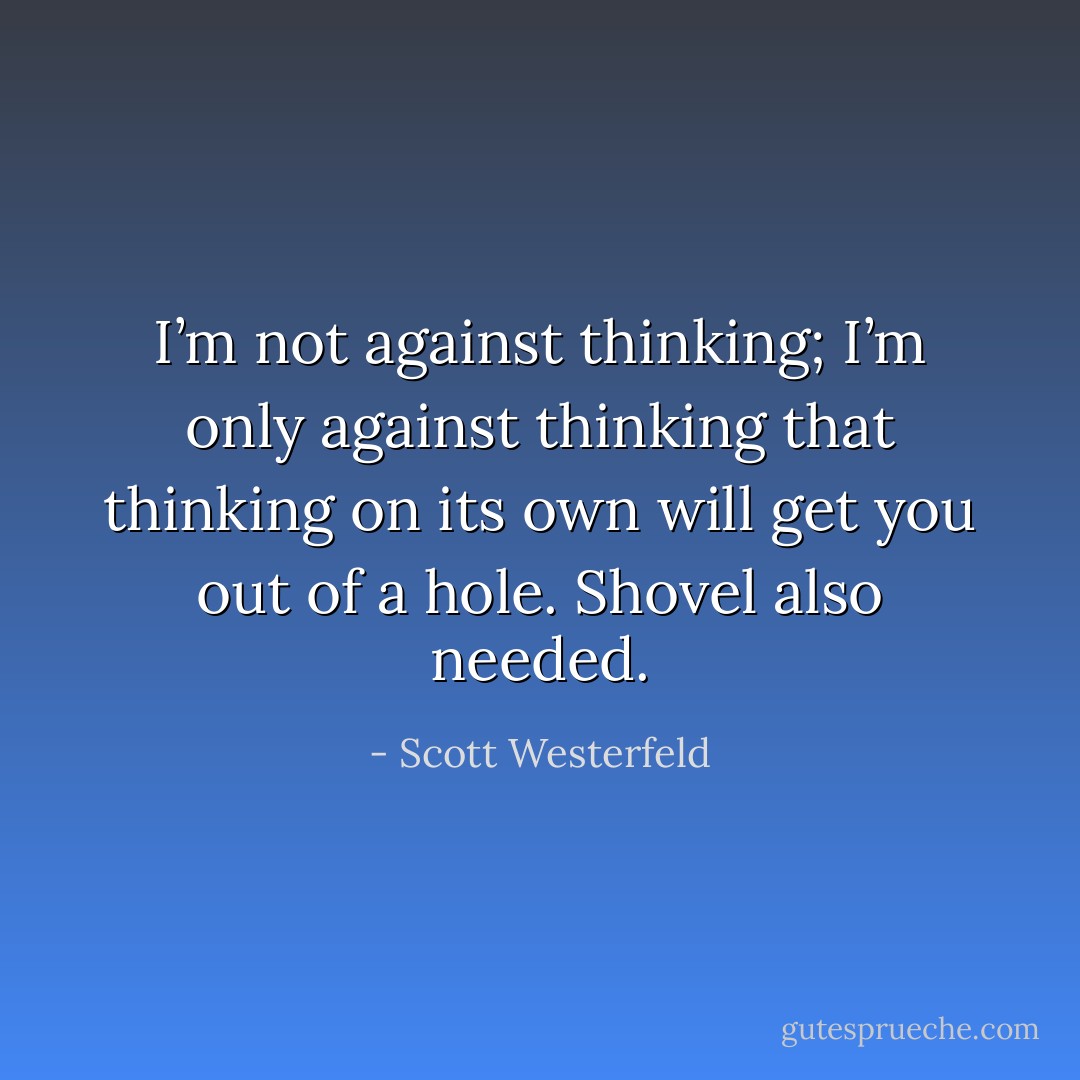 I’m not against thinking; I’m only against thinking that thinking on its own will get you out of a hole. Shovel also needed. - Scott Westerfeld
