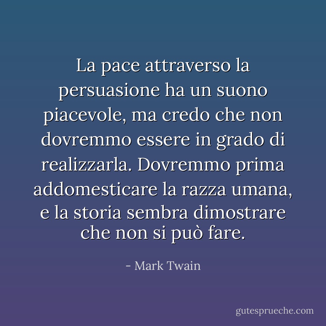 La pace attraverso la persuasione ha un suono piacevole, ma credo che non dovremmo essere in grado di realizzarla. Dovremmo prima addomesticare la razza umana, e la storia sembra dimostrare che non si può fare. - Mark Twain