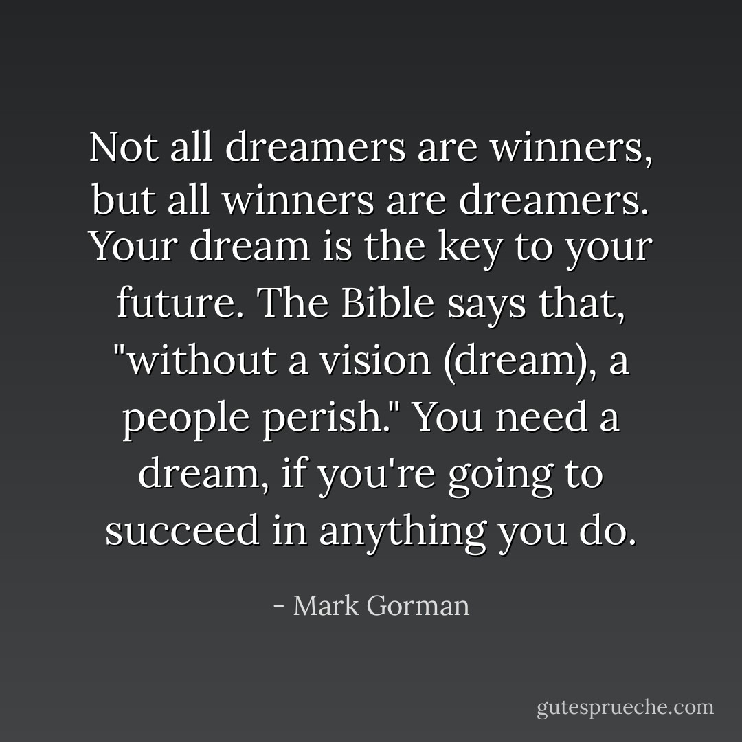 Not all dreamers are winners, but all winners are dreamers. Your dream is the key to your future. The Bible says that, "without a vision (dream), a people perish." You need a dream, if you're going to succeed in anything you do. - Mark Gorman