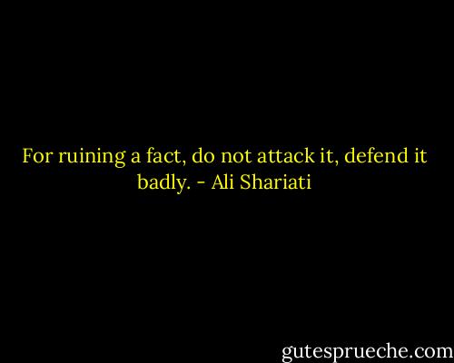 For ruining a fact, do not attack it, defend it badly. - Ali Shariati