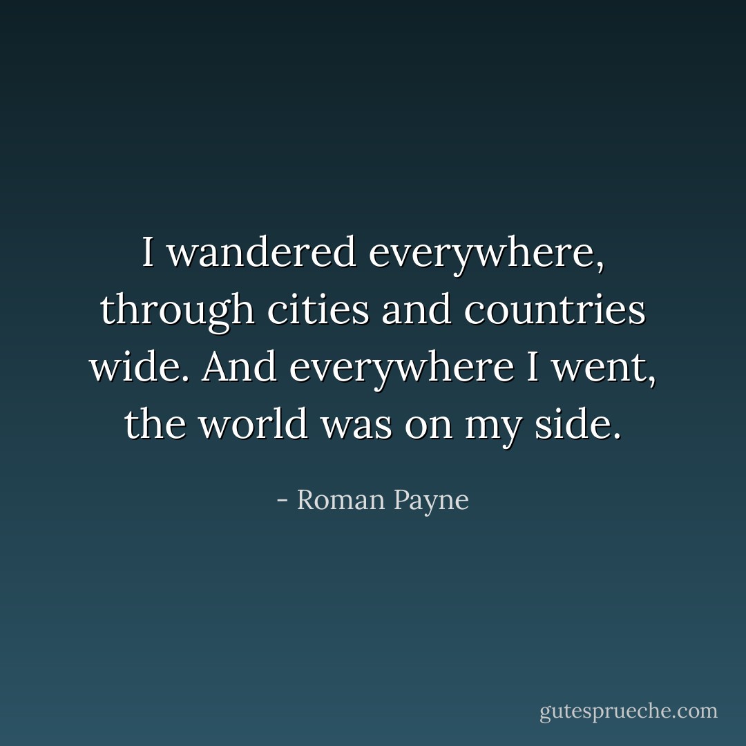 I wandered everywhere, through cities and countries wide. And everywhere I went, the world was on my side. - Roman Payne