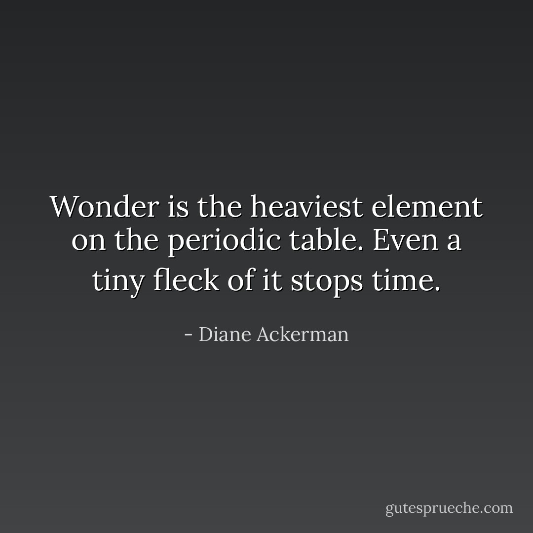 Wonder is the heaviest element on the periodic table. Even a tiny fleck of it stops time. - Diane Ackerman