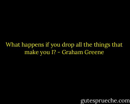 What happens if you drop all the things that make you I? - Graham Greene