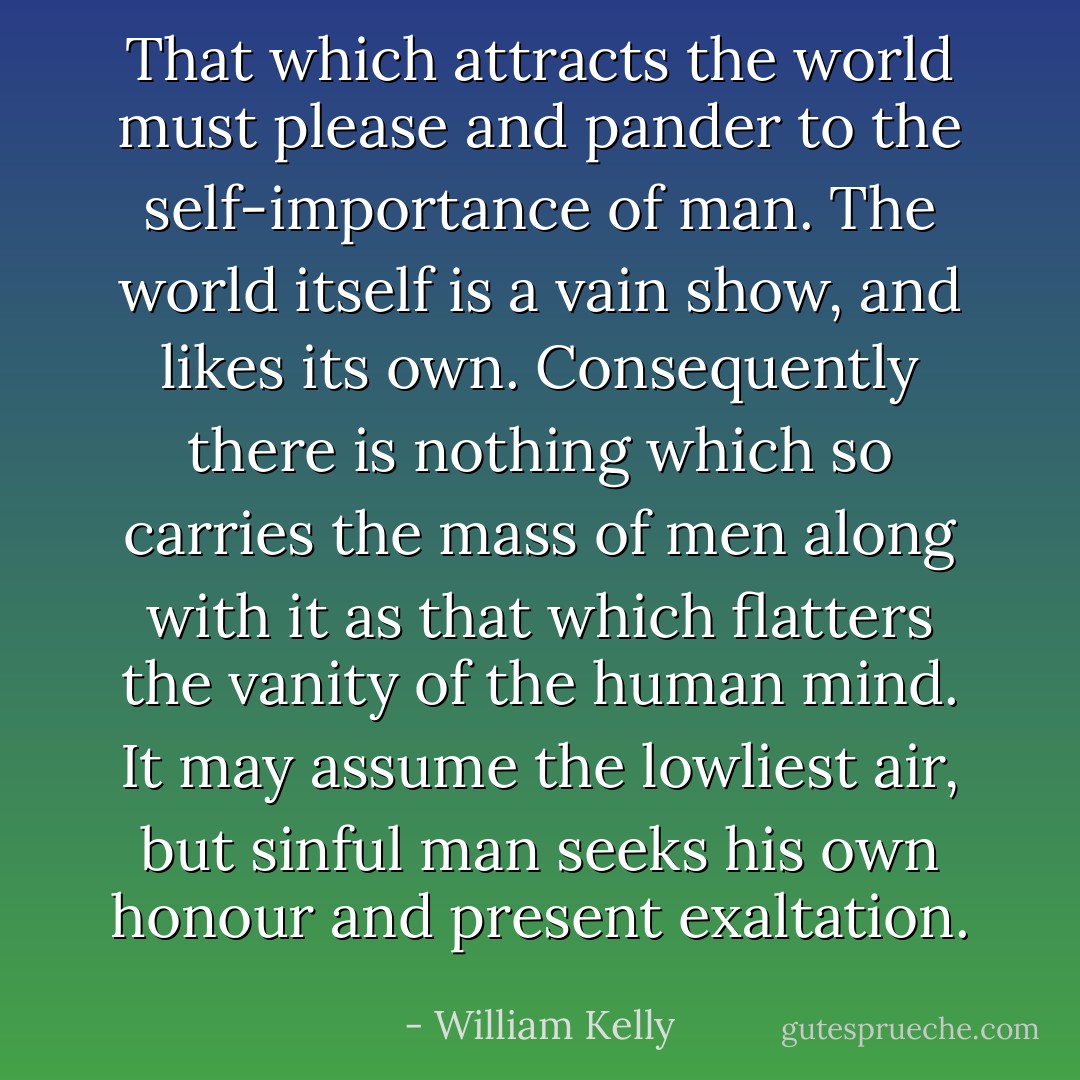 That which attracts the world must please and pander to the self-importance of man. The world itself is a vain show, and likes its own. Consequently there is nothing which so carries the mass of men along with it as that which flatters the vanity of the human mind. It may assume the lowliest air, but sinful man seeks his own honour and present exaltation. - William Kelly