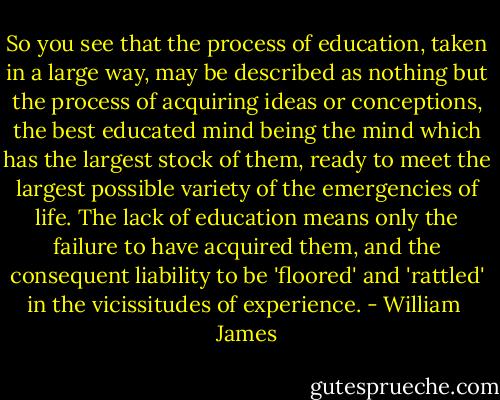 So you see that the process of education, taken in a large way, may be described as nothing but the process of acquiring ideas or conceptions, the best educated mind being the mind which has the largest stock of them, ready to meet the largest possible variety of the emergencies of life. The lack of education means only the failure to have acquired them, and the consequent liability to be 'floored' and 'rattled' in the vicissitudes of experience. - William  James