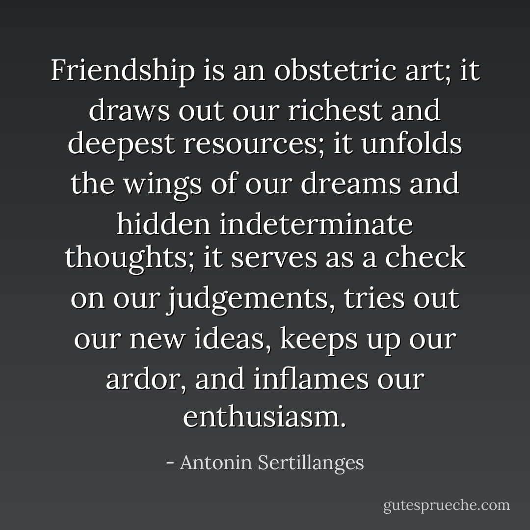 Friendship is an obstetric art; it draws out our richest and deepest resources; it unfolds the wings of our dreams and hidden indeterminate thoughts; it serves as a check on our judgements, tries out our new ideas, keeps up our ardor, and inflames our enthusiasm. - Antonin Sertillanges