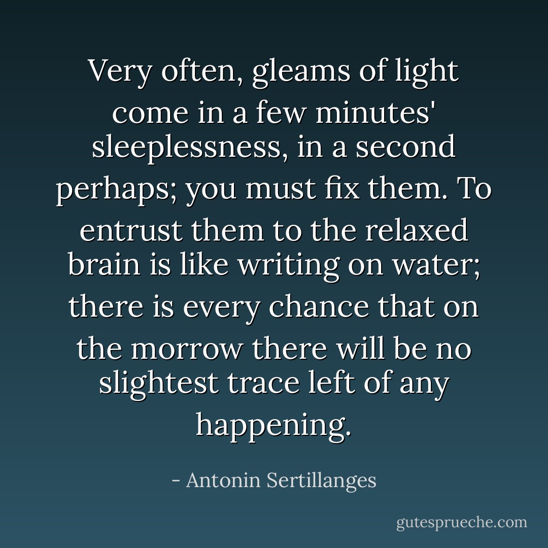 Very often, gleams of light come in a few minutes' sleeplessness, in a second<br />perhaps; you must fix them. To entrust them to the relaxed brain is like writing on water; there is every chance that on the morrow there will be no slightest trace left of any happening. - Antonin Sertillanges