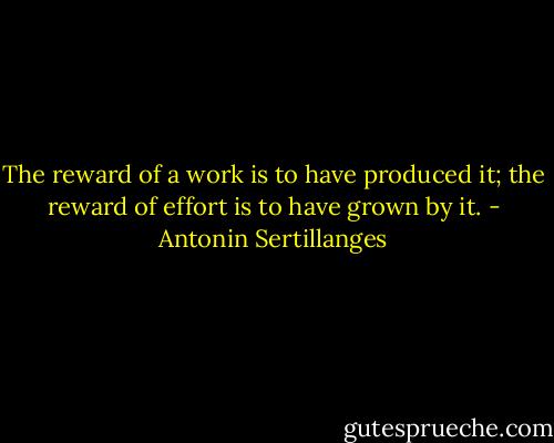 The reward of a work is to have produced it; the reward of effort is to have grown by it. - Antonin Sertillanges