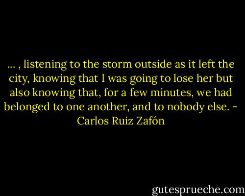 ... , listening to the storm outside as it left the city, knowing that I was going to lose her but also knowing that, for a few minutes, we had belonged to one another, and to nobody else. - Carlos Ruiz Zafón