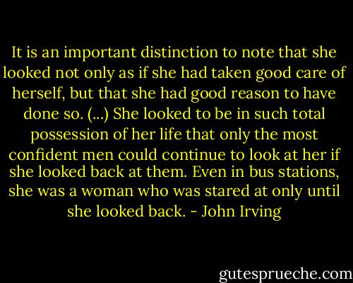 It is an important distinction to note that she looked not only as if she had taken good care of herself, but that she had good reason to have done so. (...) She looked to be in such total possession of her life that only the most confident men could continue to look at her if she looked back at them. Even in bus stations, she was a woman who was stared at only until she looked back. - John Irving
