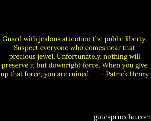 Guard with jealous attention the public liberty. Suspect everyone who comes near that precious jewel. Unfortunately, nothing<br />will preserve it but downright force. When you give up that force, you are ruined. <br /><br /><br /><br /> - Patrick Henry