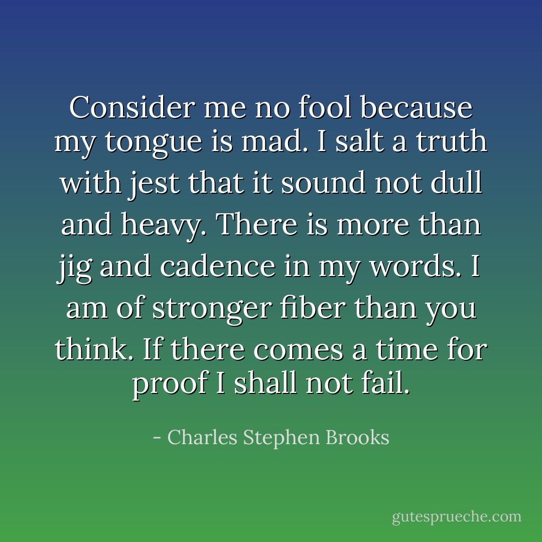Consider me no fool because my tongue is mad. I salt a truth with jest that it sound not dull and heavy. There is more than jig and cadence in my words. I am of stronger fiber than you think. If there comes a time for proof I shall not fail. - Charles Stephen Brooks