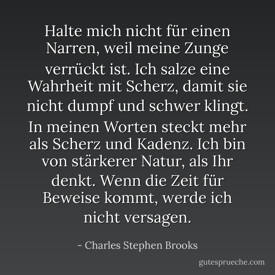 Halte mich nicht für einen Narren, weil meine Zunge verrückt ist. Ich salze eine Wahrheit mit Scherz, damit sie nicht dumpf und schwer klingt. In meinen Worten steckt mehr als Scherz und Kadenz. Ich bin von stärkerer Natur, als Ihr denkt. Wenn die Zeit für Beweise kommt, werde ich nicht versagen. - Charles Stephen Brooks<
