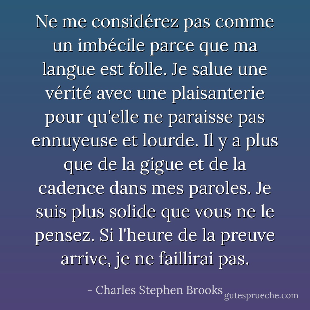 Ne me considérez pas comme un imbécile parce que ma langue est folle. Je salue une vérité avec une plaisanterie pour qu'elle ne paraisse pas ennuyeuse et lourde. Il y a plus que de la gigue et de la cadence dans mes paroles. Je suis plus solide que vous ne le pensez. Si l'heure de la preuve arrive, je ne faillirai pas. - Charles Stephen Brooks
