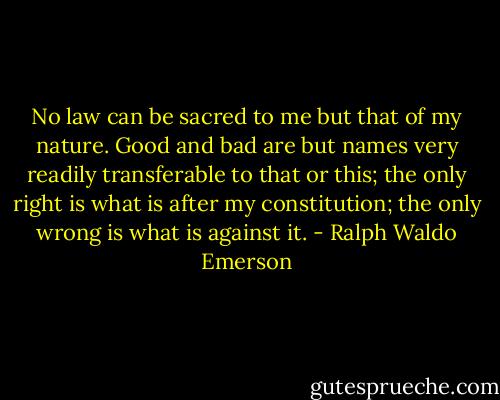 No law can be sacred to me but that of my nature. Good and bad are but names very readily transferable to that or this; the only right is what is after my constitution; the only wrong is what is against it. - Ralph Waldo Emerson