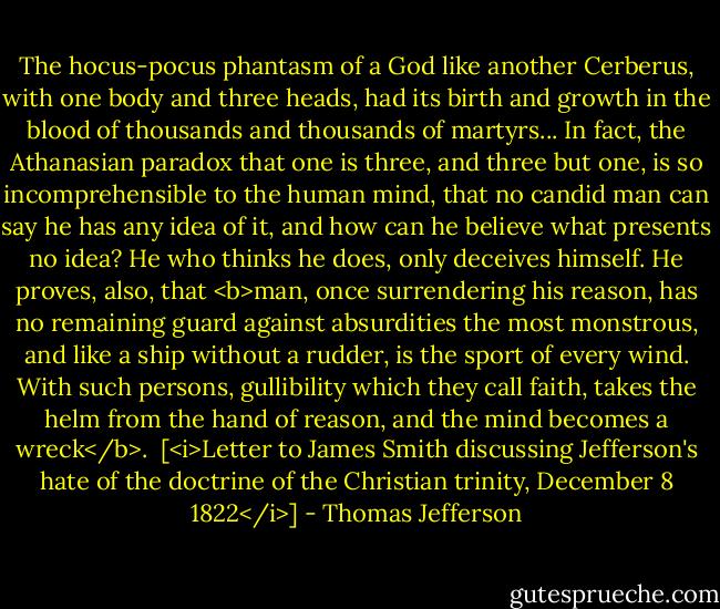 The hocus-pocus phantasm of a God like another Cerberus, with one body and three heads, had its birth and growth in the blood of thousands and thousands of martyrs... In fact, the Athanasian paradox that one is three, and three but one, is so incomprehensible to the human mind, that no candid man can say he has any idea of it, and how can he believe what presents no idea? He who thinks he does, only deceives himself. He proves, also, that <b>man, once surrendering his reason, has no remaining guard against absurdities the most monstrous, and like a ship without a rudder, is the sport of every wind. With such persons, gullibility which they call faith, takes the helm from the hand of reason, and the mind becomes a wreck</b>.<br /><br />[<i>Letter to James Smith discussing Jefferson's hate of the doctrine of the Christian trinity, December 8 1822</i>] - Thomas Jefferson