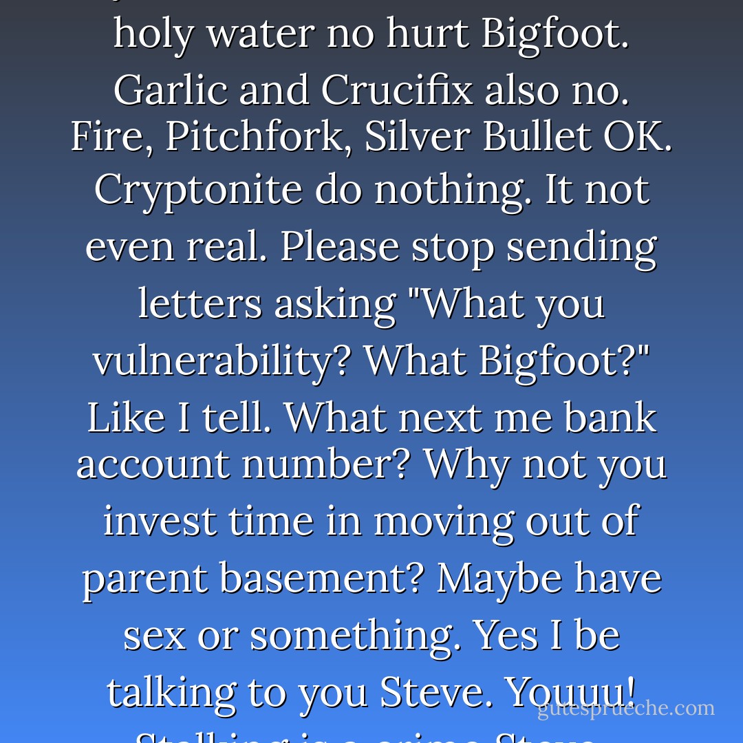 Ok. Listen. I not know where all you morons come from but holy water no hurt Bigfoot. Garlic and Crucifix also no. Fire, Pitchfork, Silver Bullet OK. Cryptonite do nothing. It not even real. Please stop sending letters asking "What you vulnerability? What Bigfoot?" Like I tell. What next me bank account number? Why not you invest time in moving out of parent basement? Maybe have sex or something. Yes I be talking to you Steve. Youuu! Stalking is a crime Steve. - Graham Roumieu