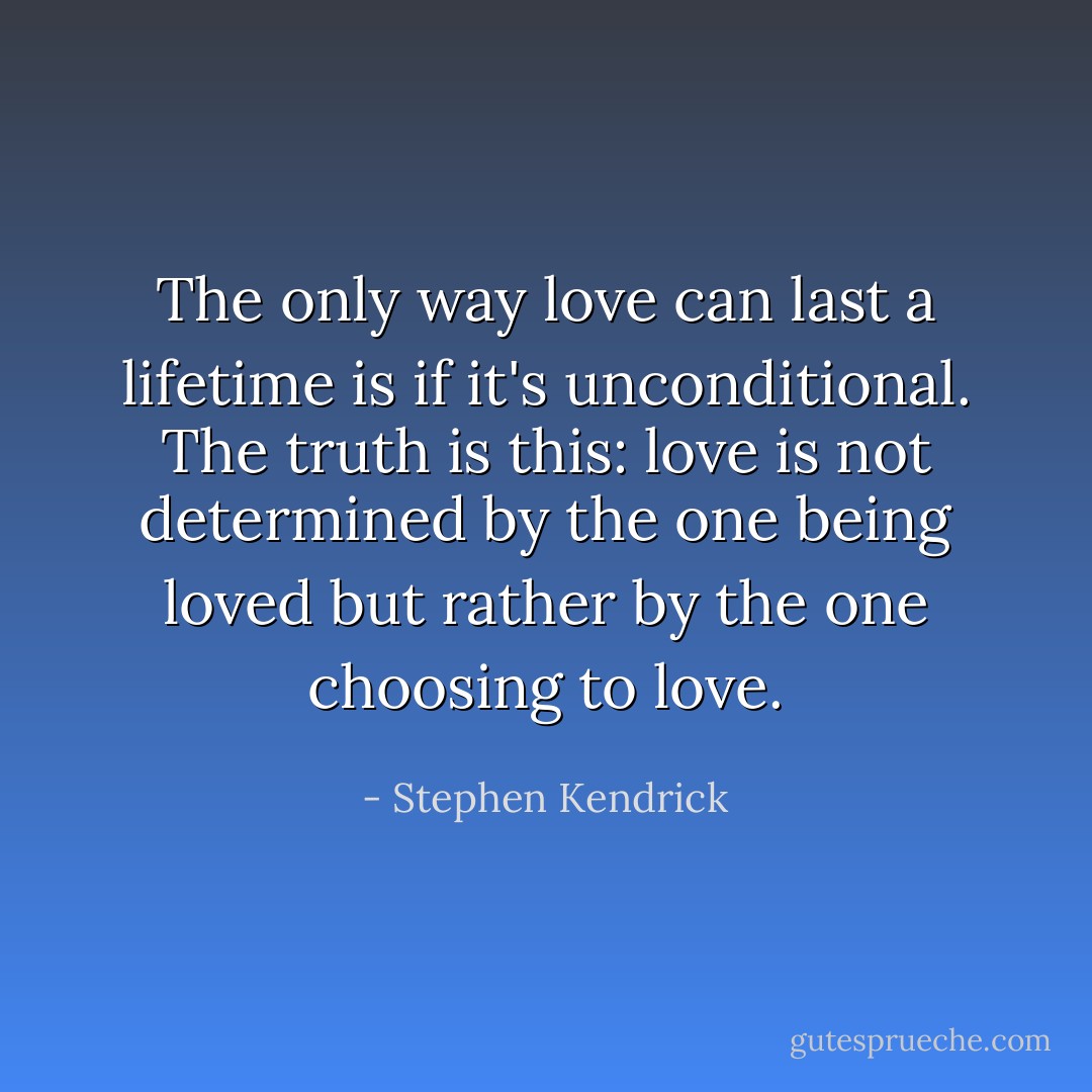 The only way love can last a lifetime is if it's unconditional. The truth is this: love is not determined by the one being loved but rather by the one choosing to love. - Stephen Kendrick