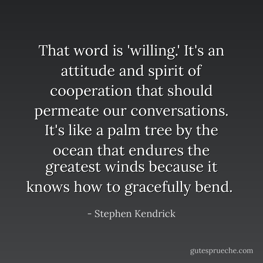 That word is 'willing.' It's an attitude and spirit of cooperation that should permeate our conversations. It's like a palm tree by the ocean that endures the greatest winds because it knows how to gracefully bend.  - Stephen Kendrick