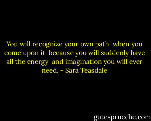 You will recognize your own path <br />when you come upon it <br />because you will suddenly have all the energy <br />and imagination you will ever need. - Sara Teasdale