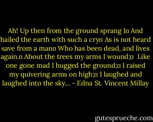 Ah! Up then from the ground sprang I	<br />And hailed the earth with such a cry	<br />As is not heard save from a man	<br />Who has been dead, and lives again.	<br />About the trees my arms I wound;	 <br />Like one gone mad I hugged the ground;	<br />I raised my quivering arms on high;	<br />I laughed and laughed into the sky... - Edna St. Vincent Millay
