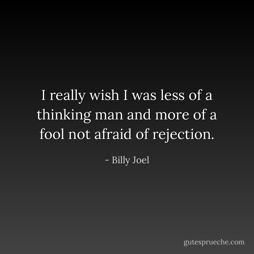 I really wish I was less of a thinking man and more of a fool not afraid of rejection. - Billy Joel