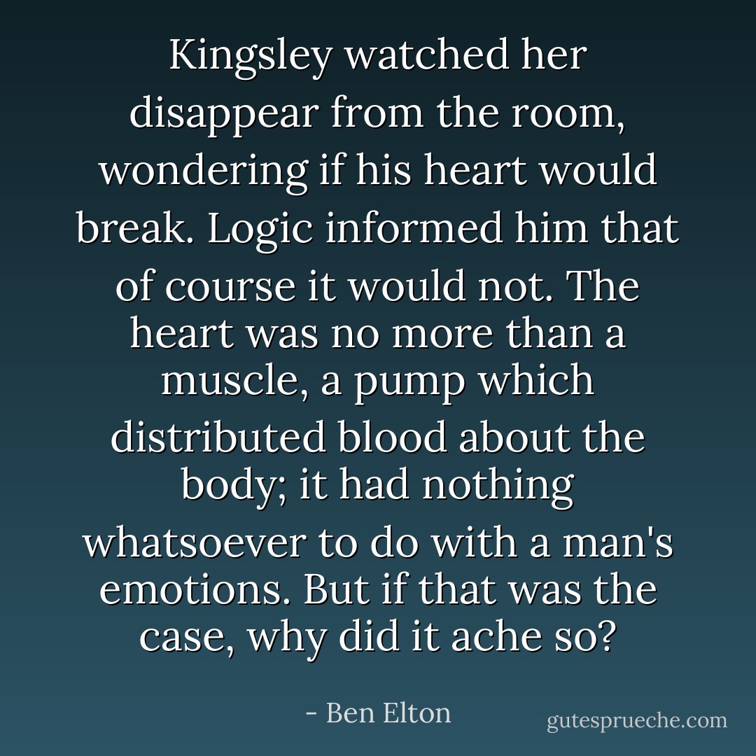 Kingsley watched her disappear from the room, wondering if his heart would break. Logic informed him that of course it would not. The heart was no more than a muscle, a pump which distributed blood about the body; it had nothing whatsoever to do with a man's emotions. But if that was the case, why did it ache so? - Ben Elton