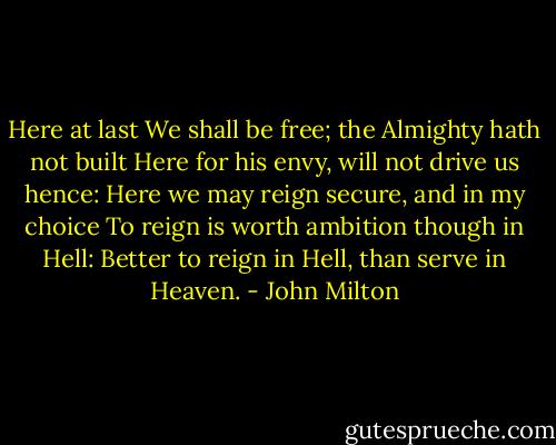 Here at last<br />We shall be free;<br />the Almighty hath not built<br />Here for his envy, will not drive us hence:<br />Here we may reign secure, and in my choice<br />To reign is worth ambition though in Hell:<br />Better to reign in Hell, than serve in Heaven. - John Milton