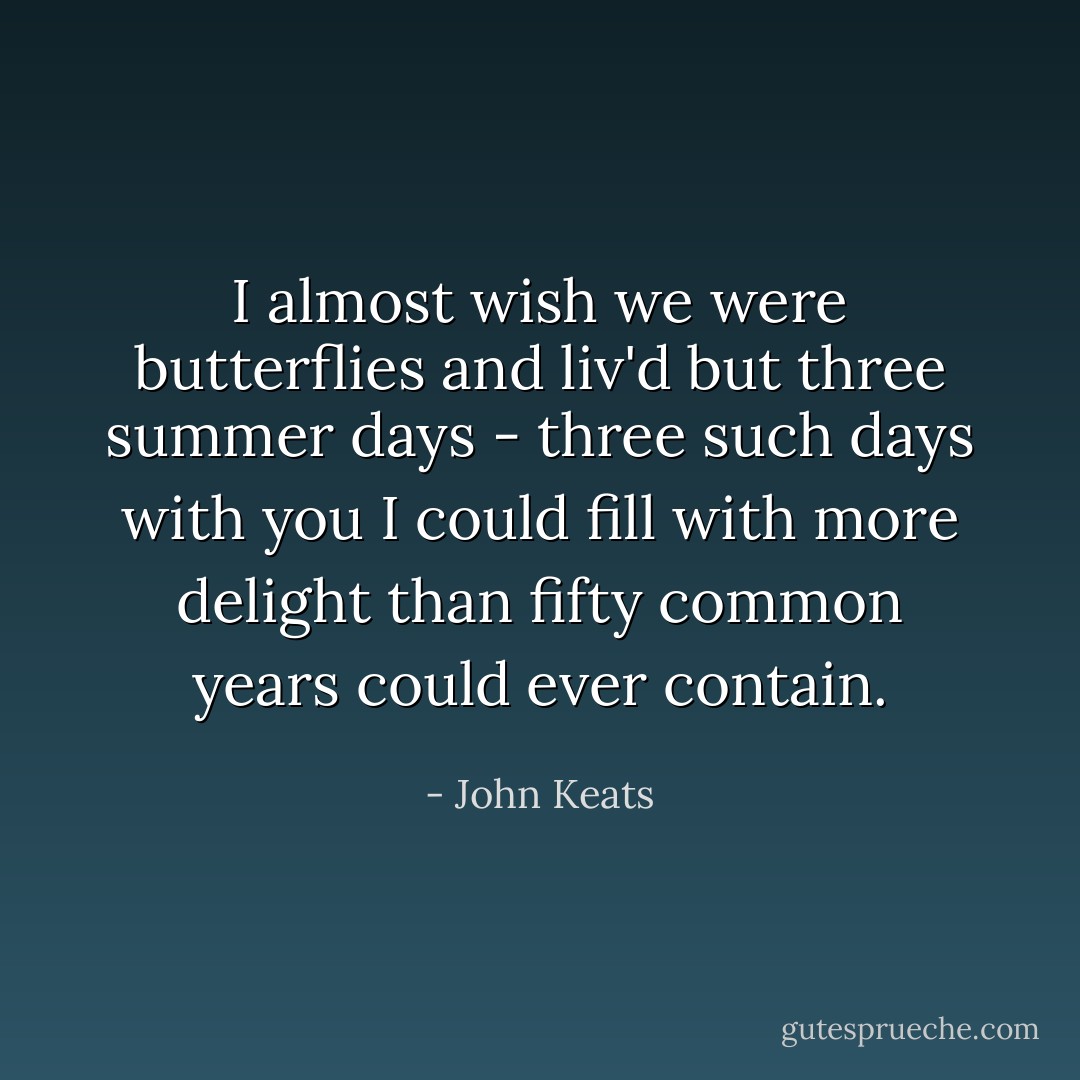 I almost wish we were butterflies and liv'd but three summer days - three such days with you I could fill with more delight than fifty common years could ever contain. - John Keats