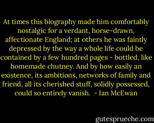 At times this biography made him comfortably nostalgic for a verdant, horse-drawn, affectionate England; at others he was faintly depressed by the way a whole life could be contained by a few hundred pages - bottled, like homemade chutney. And by how easily an existence, its ambitions, networks of family and friend, all its cherished stuff, solidly possessed, could so entirely vanish.  - Ian McEwan