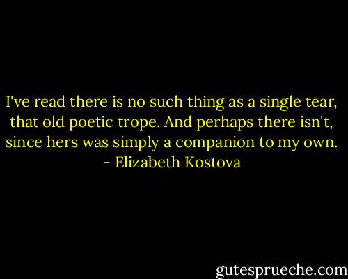 I've read there is no such thing as a single tear, that old poetic trope. And perhaps there isn't, since hers was simply a companion to my own. - Elizabeth Kostova