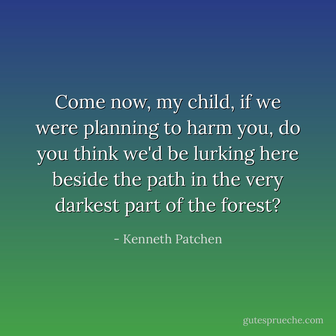 Come now, my child, if we were planning to harm you, do you think we'd be lurking here beside the path in the very darkest part of the forest? - Kenneth Patchen