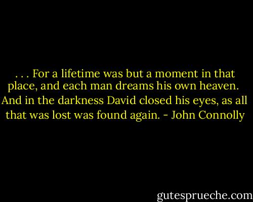 . . . For a lifetime was but a moment in that place, and each man dreams his own heaven.<br /><br />And in the darkness David closed his eyes, as all that was lost was found again. - John Connolly