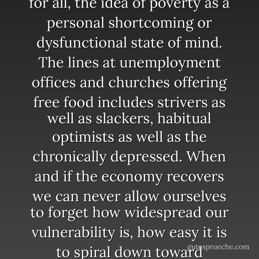 But the economic meltdown should have undone, once and for all, the idea of poverty as a personal shortcoming or dysfunctional state of mind. The lines at unemployment offices and churches offering free food includes strivers as well as slackers, habitual optimists as well as the chronically depressed. When and if the economy recovers we can never allow ourselves to forget how widespread our vulnerability is, how easy it is to spiral down toward destitution. - Barbara Ehrenreich