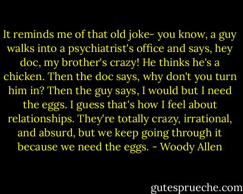 It reminds me of that old joke- you know, a guy walks into a psychiatrist's office and says, hey doc, my brother's crazy! He thinks he's a chicken. Then the doc says, why don't you turn him in? Then the guy says, I would but I need the eggs. I guess that's how I feel about relationships. They're totally crazy, irrational, and absurd, but we keep going through it because we need the eggs. - Woody Allen