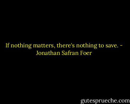 If nothing matters, there's nothing to save. - Jonathan Safran Foer