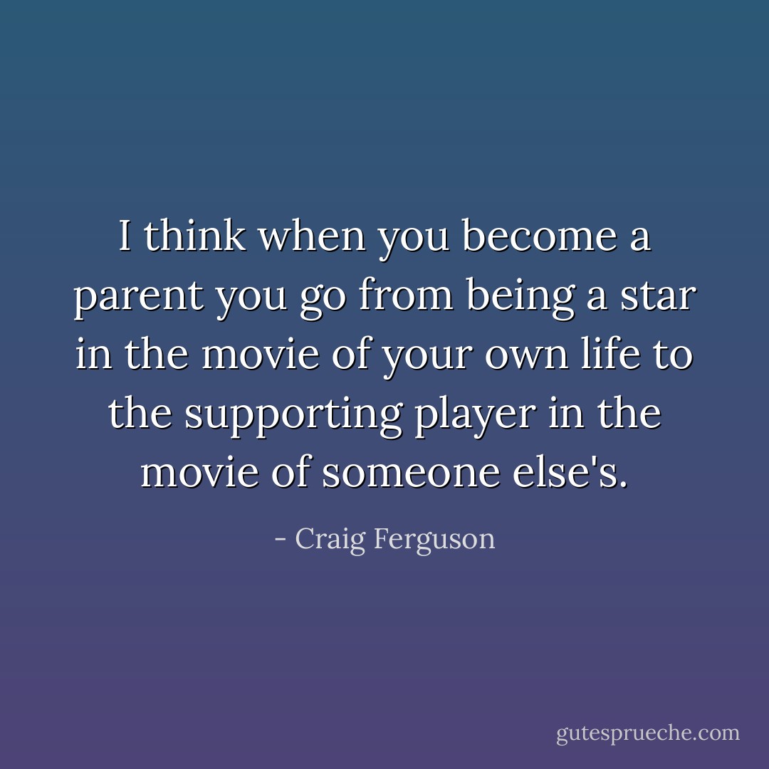 I think when you become a parent you go from being a star in the movie of your own life to the supporting player in the movie of someone else's. - Craig Ferguson